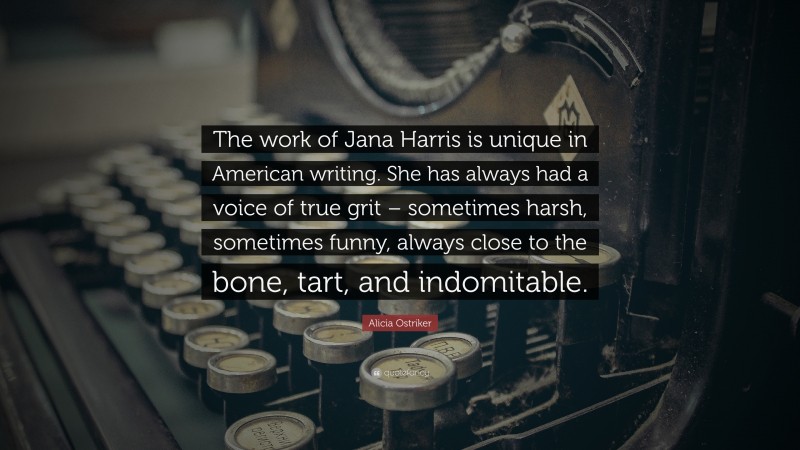 Alicia Ostriker Quote: “The work of Jana Harris is unique in American writing. She has always had a voice of true grit – sometimes harsh, sometimes funny, always close to the bone, tart, and indomitable.”