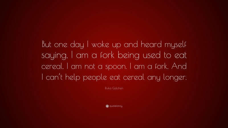 Rivka Galchen Quote: “But one day I woke up and heard myself saying, I am a fork being used to eat cereal. I am not a spoon. I am a fork. And I can’t help people eat cereal any longer.”