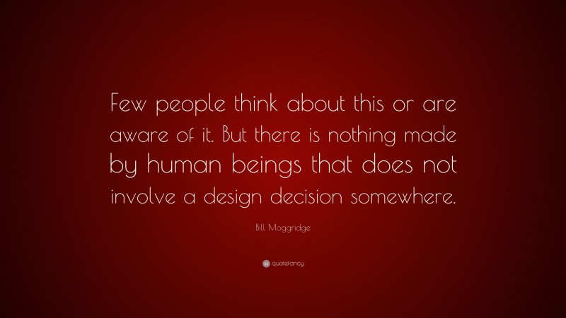 Bill Moggridge Quote: “Few people think about this or are aware of it. But there is nothing made by human beings that does not involve a design decision somewhere.”