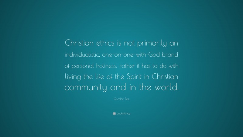 Gordon Fee Quote: “Christian ethics is not primarily an individualistic, one-on-one-with-God brand of personal holiness; rather it has to do with living the life of the Spirit in Christian community and in the world.”