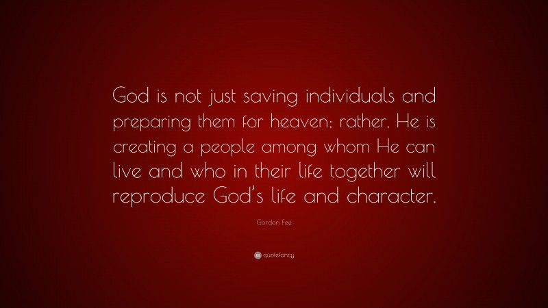 Gordon Fee Quote: “God is not just saving individuals and preparing them for heaven; rather, He is creating a people among whom He can live and who in their life together will reproduce God’s life and character.”