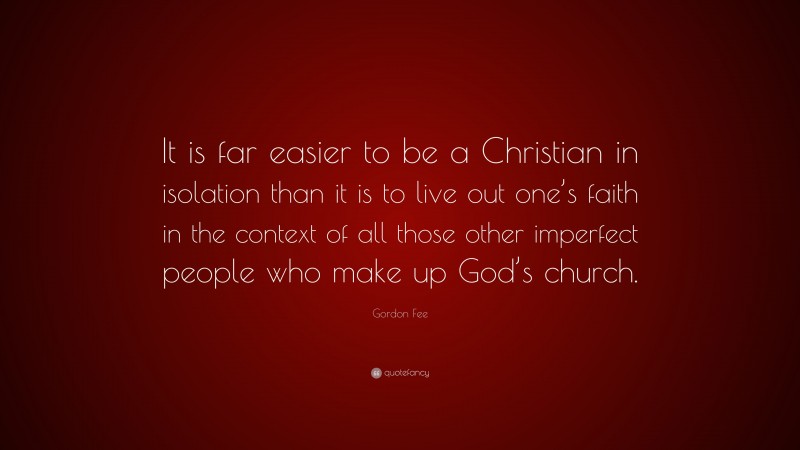 Gordon Fee Quote: “It is far easier to be a Christian in isolation than it is to live out one’s faith in the context of all those other imperfect people who make up God’s church.”