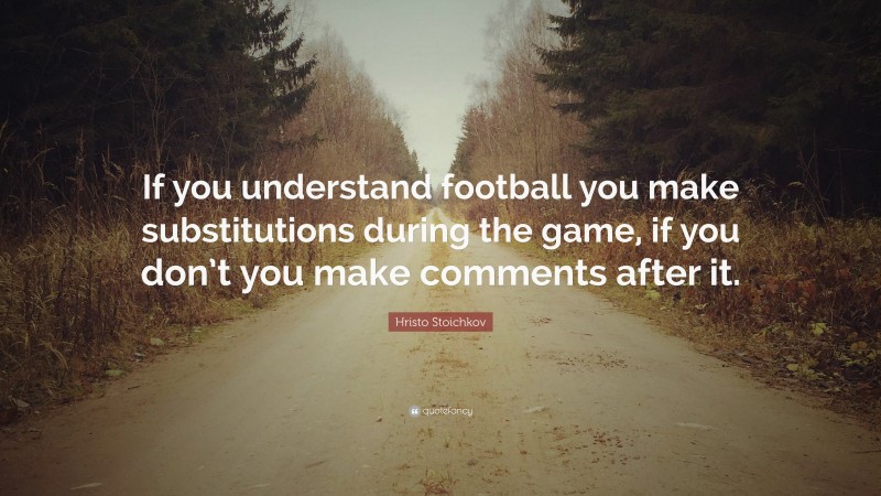 Hristo Stoichkov Quote: “If you understand football you make substitutions during the game, if you don’t you make comments after it.”