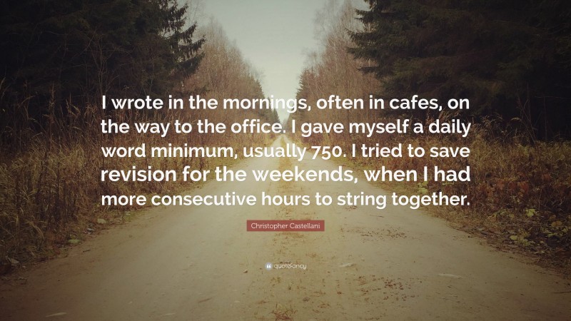 Christopher Castellani Quote: “I wrote in the mornings, often in cafes, on the way to the office. I gave myself a daily word minimum, usually 750. I tried to save revision for the weekends, when I had more consecutive hours to string together.”