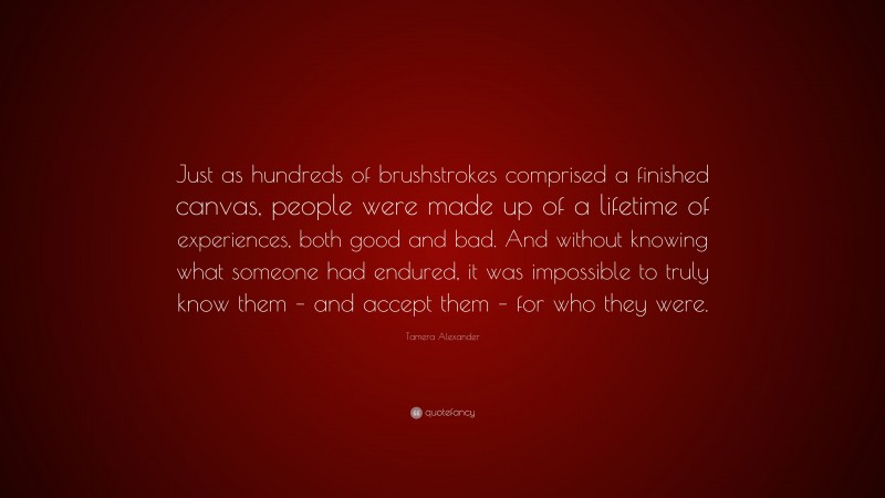 Tamera Alexander Quote: “Just as hundreds of brushstrokes comprised a finished canvas, people were made up of a lifetime of experiences, both good and bad. And without knowing what someone had endured, it was impossible to truly know them – and accept them – for who they were.”