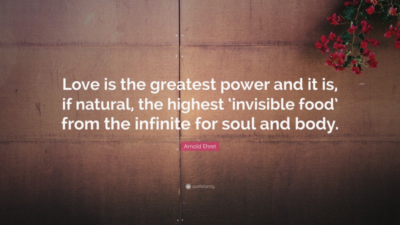 Arnold Ehret Quote: “Love is the greatest power and it is, if natural, the highest ‘invisible food’ from the infinite for soul and body.”