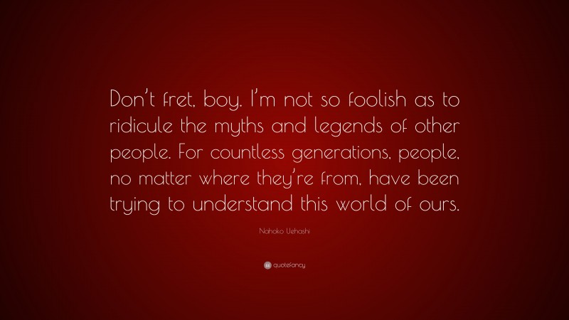 Nahoko Uehashi Quote: “Don’t fret, boy. I’m not so foolish as to ridicule the myths and legends of other people. For countless generations, people, no matter where they’re from, have been trying to understand this world of ours.”