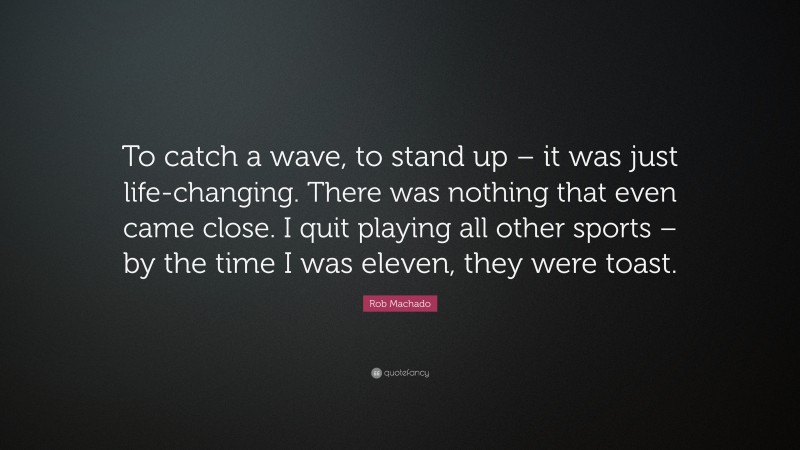 Rob Machado Quote: “To catch a wave, to stand up – it was just life-changing. There was nothing that even came close. I quit playing all other sports – by the time I was eleven, they were toast.”