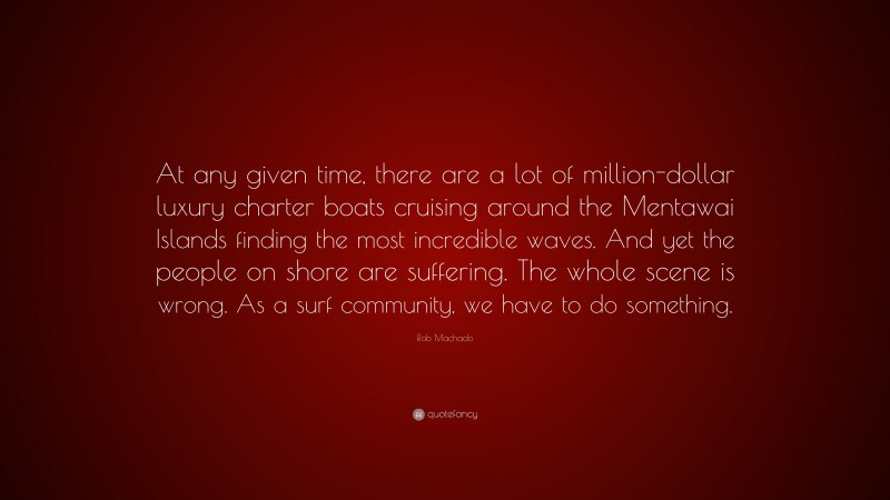 Rob Machado Quote: “At any given time, there are a lot of million-dollar luxury charter boats cruising around the Mentawai Islands finding the most incredible waves. And yet the people on shore are suffering. The whole scene is wrong. As a surf community, we have to do something.”