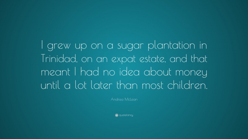 Andrea McLean Quote: “I grew up on a sugar plantation in Trinidad, on an expat estate, and that meant I had no idea about money until a lot later than most children.”