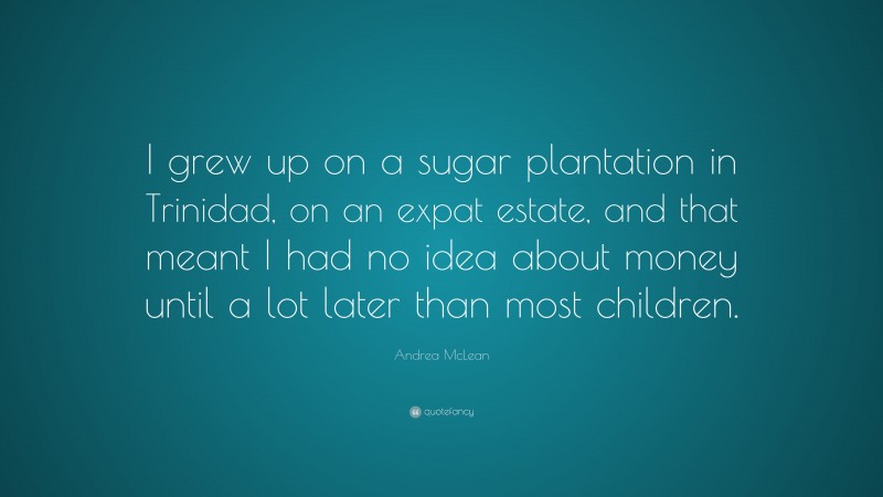 Andrea McLean Quote: “I grew up on a sugar plantation in Trinidad, on an expat estate, and that meant I had no idea about money until a lot later than most children.”