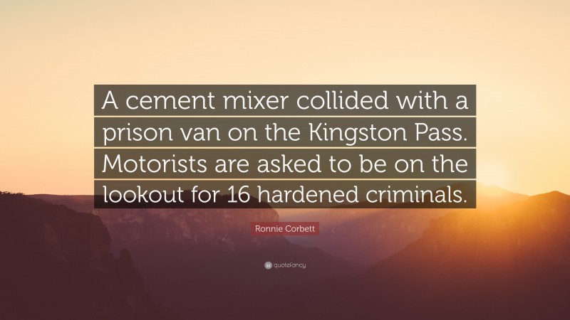 Ronnie Corbett Quote: “A cement mixer collided with a prison van on the Kingston Pass. Motorists are asked to be on the lookout for 16 hardened criminals.”