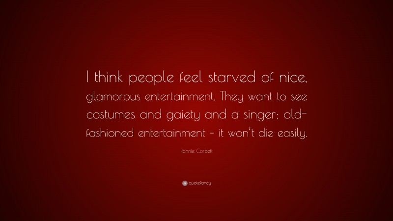 Ronnie Corbett Quote: “I think people feel starved of nice, glamorous entertainment. They want to see costumes and gaiety and a singer; old-fashioned entertainment – it won’t die easily.”