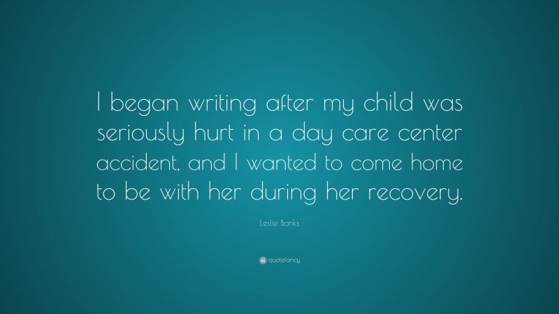Leslie Banks Quote: “I began writing after my child was seriously hurt in a day care center accident, and I wanted to come home to be with her during her recovery.”