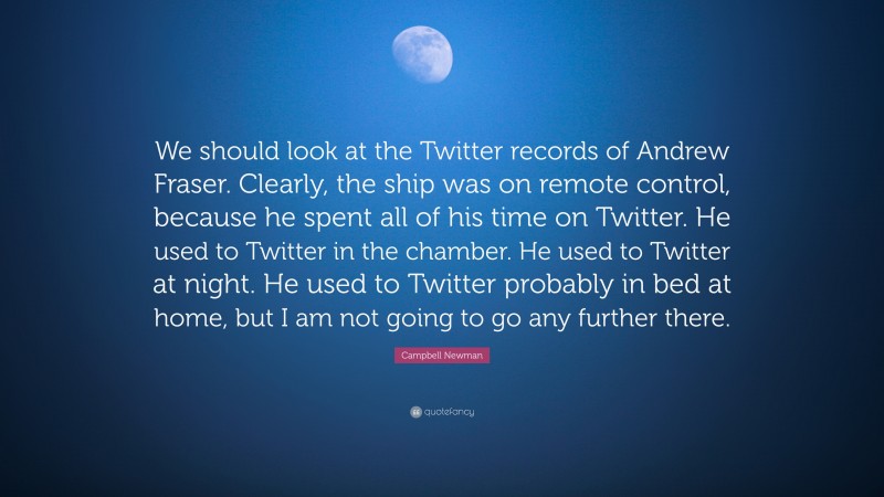 Campbell Newman Quote: “We should look at the Twitter records of Andrew Fraser. Clearly, the ship was on remote control, because he spent all of his time on Twitter. He used to Twitter in the chamber. He used to Twitter at night. He used to Twitter probably in bed at home, but I am not going to go any further there.”