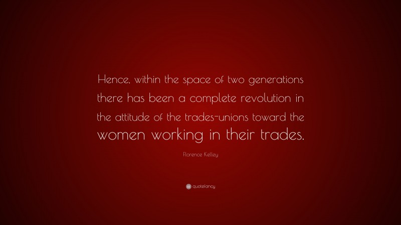 Florence Kelley Quote: “Hence, within the space of two generations there has been a complete revolution in the attitude of the trades-unions toward the women working in their trades.”