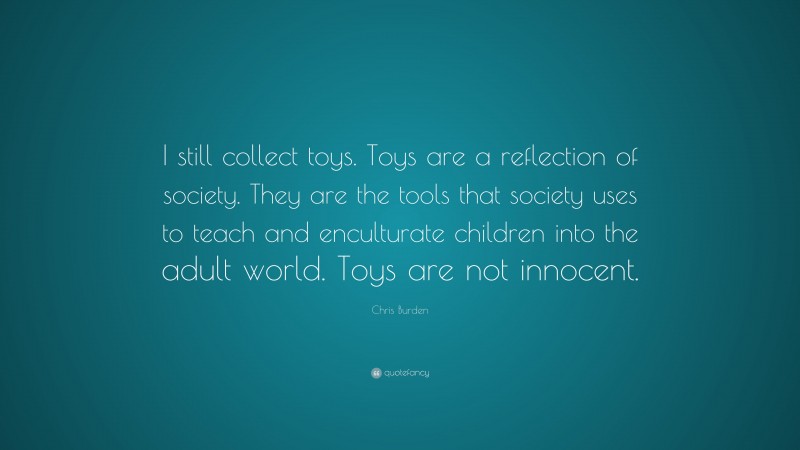 Chris Burden Quote: “I still collect toys. Toys are a reflection of society. They are the tools that society uses to teach and enculturate children into the adult world. Toys are not innocent.”