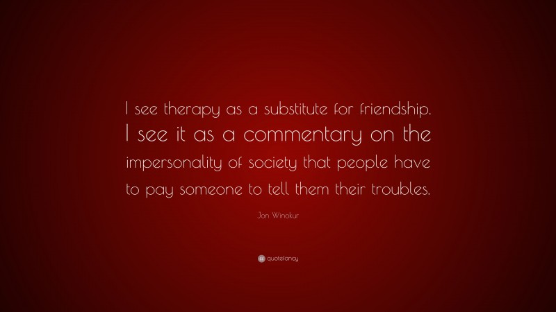 Jon Winokur Quote: “I see therapy as a substitute for friendship. I see it as a commentary on the impersonality of society that people have to pay someone to tell them their troubles.”