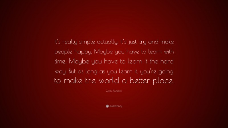 Zach Sobiech Quote: “It’s really simple actually. It’s just, try and make people happy. Maybe you have to learn with time. Maybe you have to learn it the hard way. But as long as you learn it, you’re going to make the world a better place.”