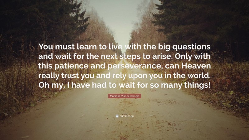 Marshall Vian Summers Quote: “You must learn to live with the big questions and wait for the next steps to arise. Only with this patience and perseverance, can Heaven really trust you and rely upon you in the world. Oh my, I have had to wait for so many things!”