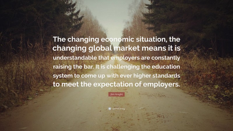 Jim Knight Quote: “The changing economic situation, the changing global market means it is understandable that employers are constantly raising the bar. It is challenging the education system to come up with ever higher standards to meet the expectation of employers.”