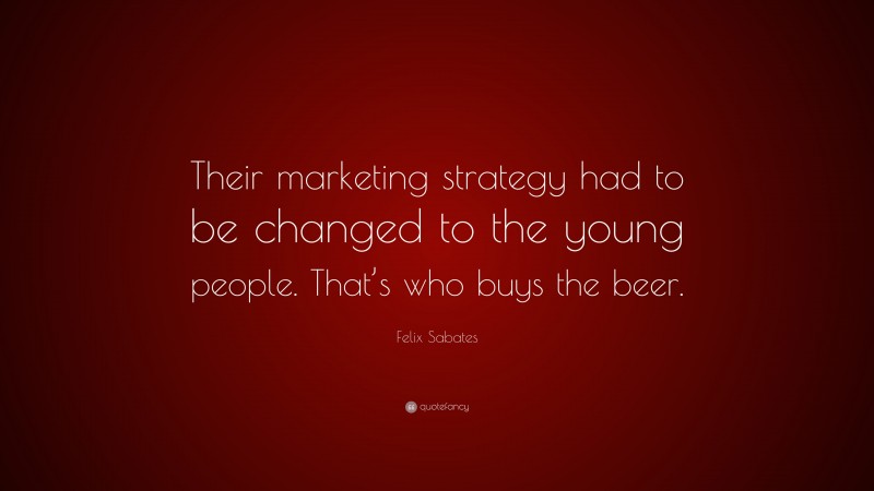 Felix Sabates Quote: “Their marketing strategy had to be changed to the young people. That’s who buys the beer.”