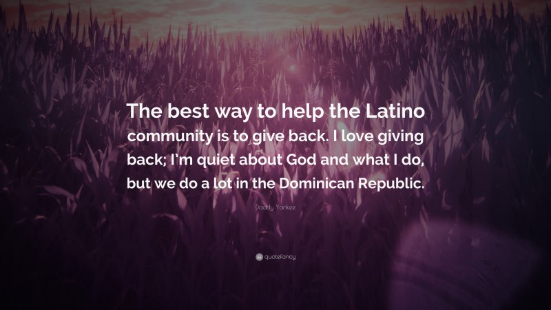 Daddy Yankee Quote: “The best way to help the Latino community is to give back. I love giving back; I’m quiet about God and what I do, but we do a lot in the Dominican Republic.”