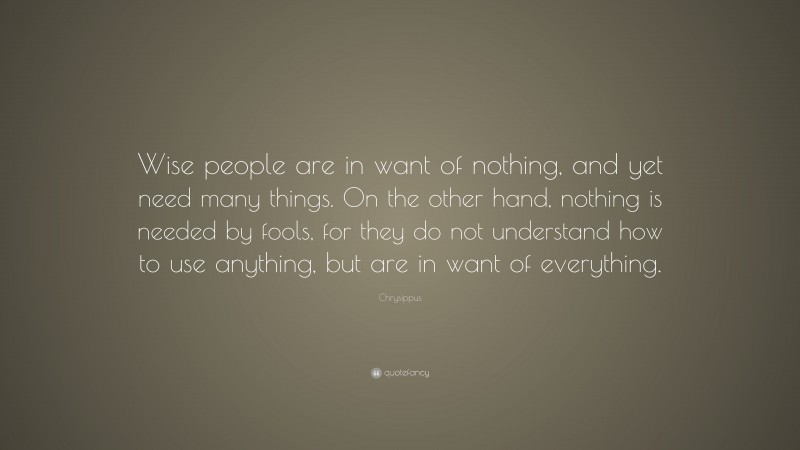 Chrysippus Quote: “Wise people are in want of nothing, and yet need many things. On the other hand, nothing is needed by fools, for they do not understand how to use anything, but are in want of everything.”