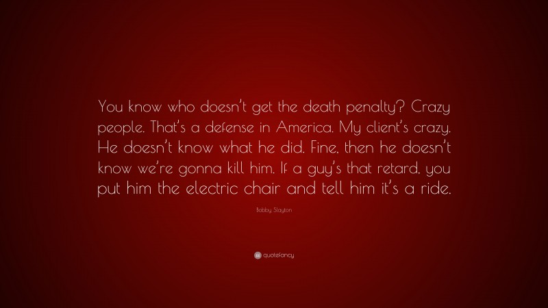 Bobby Slayton Quote: “You know who doesn’t get the death penalty? Crazy people. That’s a defense in America. My client’s crazy. He doesn’t know what he did. Fine, then he doesn’t know we’re gonna kill him. If a guy’s that retard, you put him the electric chair and tell him it’s a ride.”