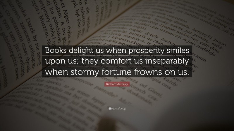 Richard de Bury Quote: “Books delight us when prosperity smiles upon us; they comfort us inseparably when stormy fortune frowns on us.”