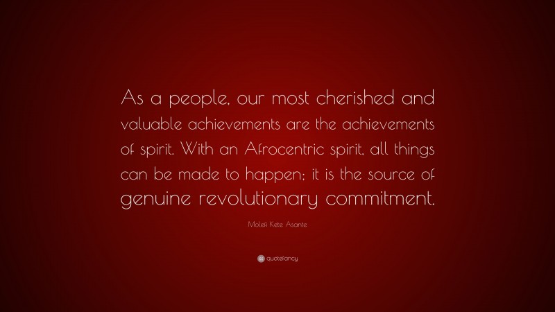 Molefi Kete Asante Quote: “As a people, our most cherished and valuable achievements are the achievements of spirit. With an Afrocentric spirit, all things can be made to happen; it is the source of genuine revolutionary commitment.”