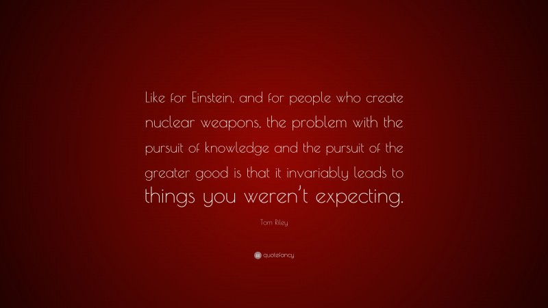 Tom Riley Quote: “Like for Einstein, and for people who create nuclear weapons, the problem with the pursuit of knowledge and the pursuit of the greater good is that it invariably leads to things you weren’t expecting.”