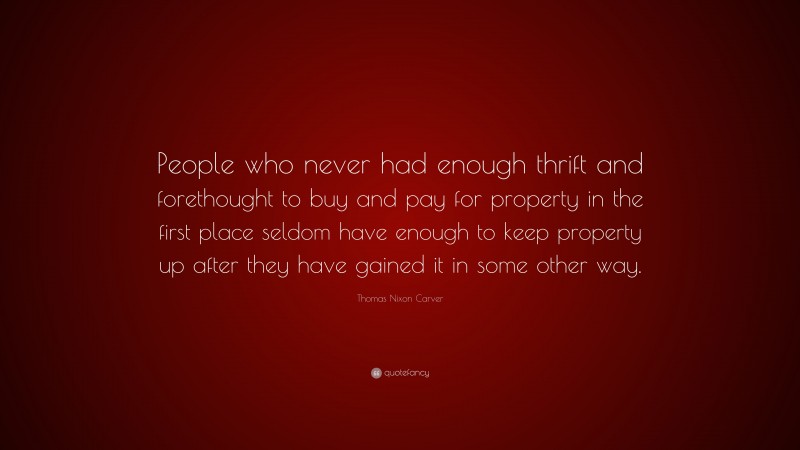 Thomas Nixon Carver Quote: “People who never had enough thrift and forethought to buy and pay for property in the first place seldom have enough to keep property up after they have gained it in some other way.”