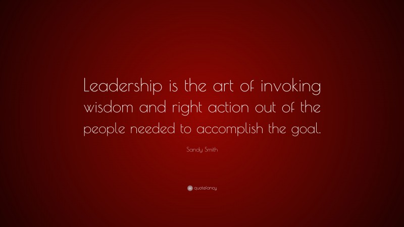 Sandy Smith Quote: “Leadership is the art of invoking wisdom and right action out of the people needed to accomplish the goal.”