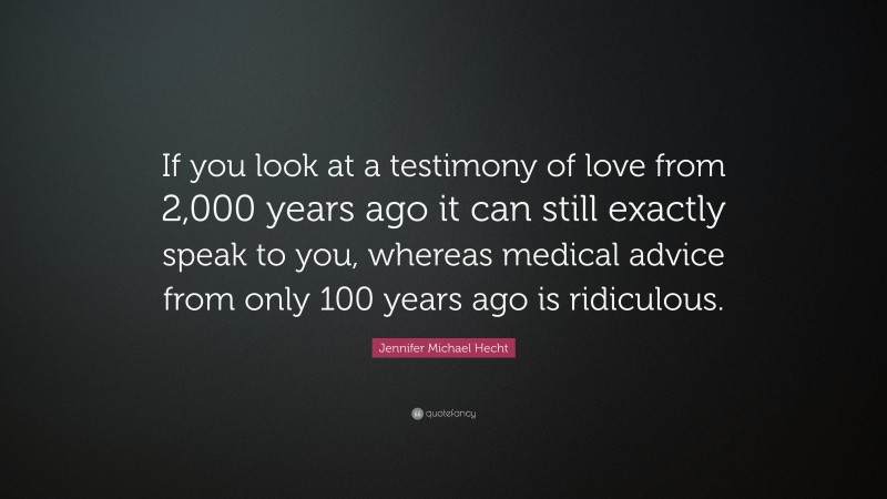 Jennifer Michael Hecht Quote: “If you look at a testimony of love from 2,000 years ago it can still exactly speak to you, whereas medical advice from only 100 years ago is ridiculous.”
