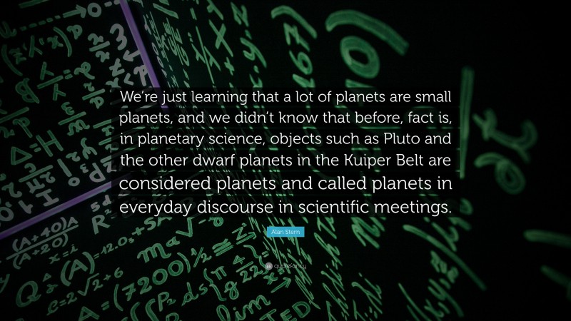Alan Stern Quote: “We’re just learning that a lot of planets are small planets, and we didn’t know that before, fact is, in planetary science, objects such as Pluto and the other dwarf planets in the Kuiper Belt are considered planets and called planets in everyday discourse in scientific meetings.”