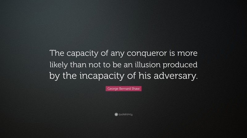 George Bernard Shaw Quote: “The capacity of any conqueror is more likely than not to be an illusion produced by the incapacity of his adversary.”
