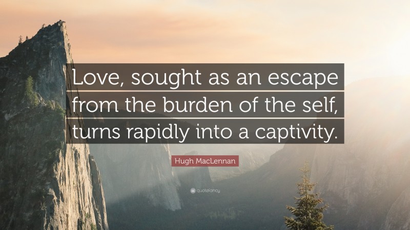 Hugh MacLennan Quote: “Love, sought as an escape from the burden of the self, turns rapidly into a captivity.”