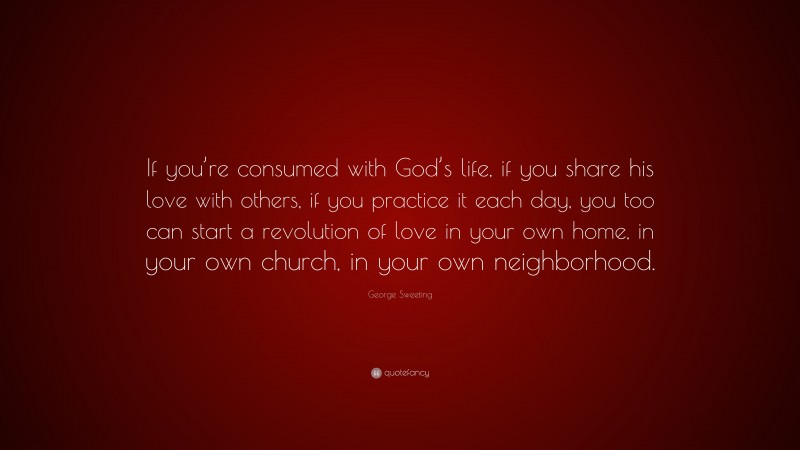 George Sweeting Quote: “If you’re consumed with God’s life, if you share his love with others, if you practice it each day, you too can start a revolution of love in your own home, in your own church, in your own neighborhood.”
