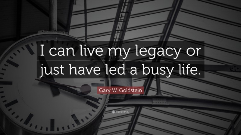 Gary W. Goldstein Quote: “I can live my legacy or just have led a busy life.”