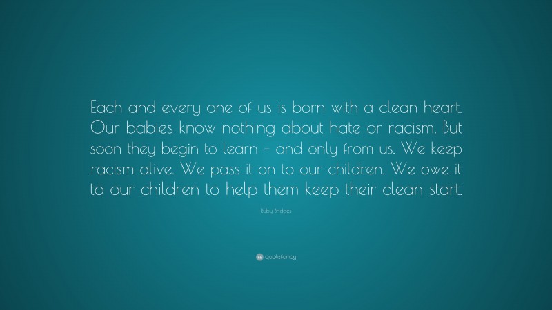 Ruby Bridges Quote: “Each and every one of us is born with a clean heart. Our babies know nothing about hate or racism. But soon they begin to learn – and only from us. We keep racism alive. We pass it on to our children. We owe it to our children to help them keep their clean start.”