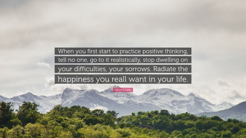 Albert E Cliffe Quote: “When you first start to practice positive thinking, tell no one, go to it realistically, stop dwelling on your difficulties, your sorrows. Radiate the happiness you reall want in your life.”
