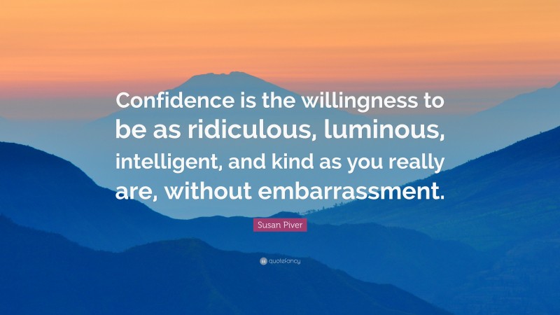 Susan Piver Quote: “Confidence is the willingness to be as ridiculous, luminous, intelligent, and kind as you really are, without embarrassment.”