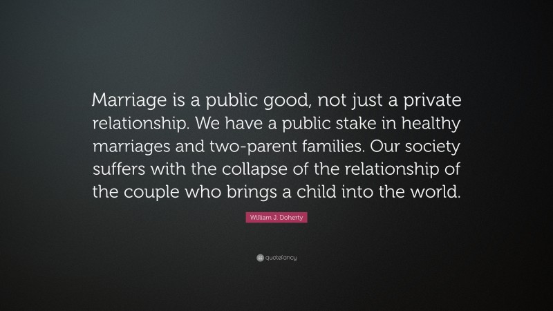 William J. Doherty Quote: “Marriage is a public good, not just a private relationship. We have a public stake in healthy marriages and two-parent families. Our society suffers with the collapse of the relationship of the couple who brings a child into the world.”