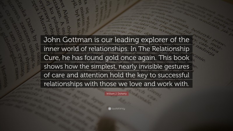 William J. Doherty Quote: “John Gottman is our leading explorer of the inner world of relationships. In The Relationship Cure, he has found gold once again. This book shows how the simplest, nearly invisible gestures of care and attention hold the key to successful relationships with those we love and work with.”