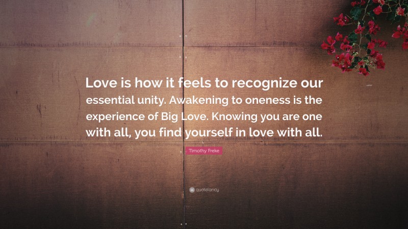 Timothy Freke Quote: “Love is how it feels to recognize our essential unity. Awakening to oneness is the experience of Big Love. Knowing you are one with all, you find yourself in love with all.”