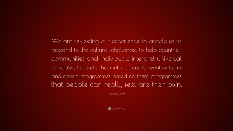 Thoraya Obaid Quote: “We are reviewing our experience to enable us to respond to the cultural challenge: to help countries, communities and individuals interpret universal principles, translate them into culturally sensitive terms and design programmes based on them, programmes that people can really feel are their own.”