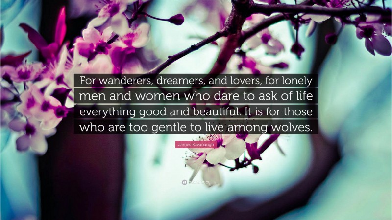 James Kavanaugh Quote: “For wanderers, dreamers, and lovers, for lonely men and women who dare to ask of life everything good and beautiful. It is for those who are too gentle to live among wolves.”