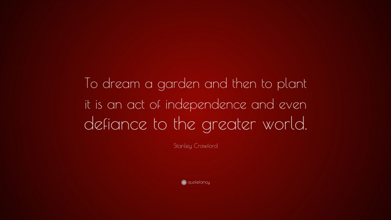 Stanley Crawford Quote: “To dream a garden and then to plant it is an act of independence and even defiance to the greater world.”