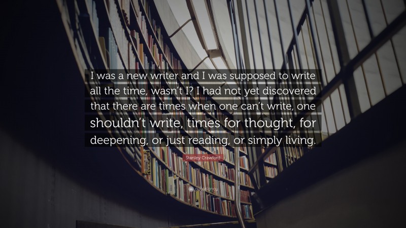 Stanley Crawford Quote: “I was a new writer and I was supposed to write all the time, wasn’t I? I had not yet discovered that there are times when one can’t write, one shouldn’t write, times for thought, for deepening, or just reading, or simply living.”